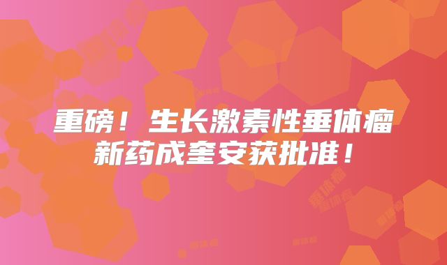 重磅！生长激素性垂体瘤新药成奎安获批准！