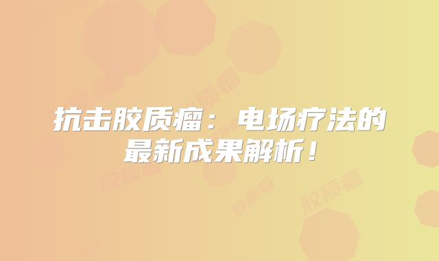 抗击胶质瘤：电场疗法的最新成果解析！
