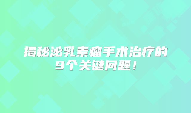 揭秘泌乳素瘤手术治疗的9个关键问题！