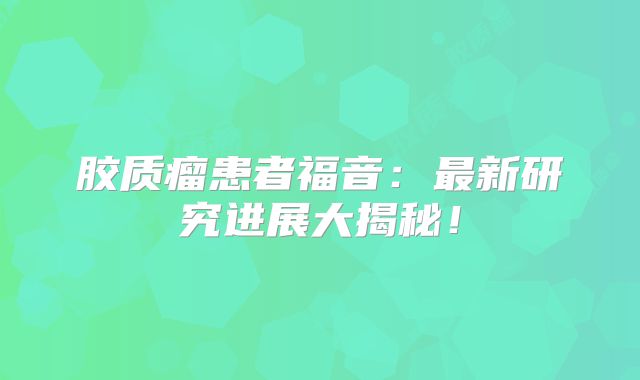 胶质瘤患者福音：最新研究进展大揭秘！