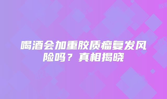 喝酒会加重胶质瘤复发风险吗？真相揭晓