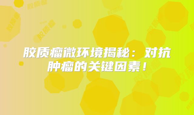 胶质瘤微环境揭秘：对抗肿瘤的关键因素！