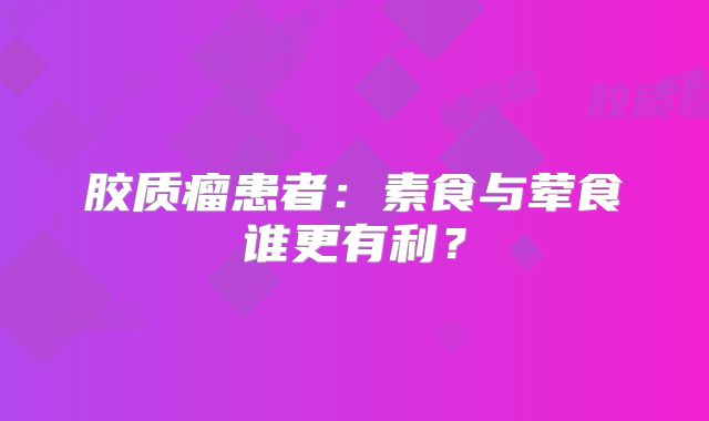 胶质瘤患者：素食与荤食谁更有利？