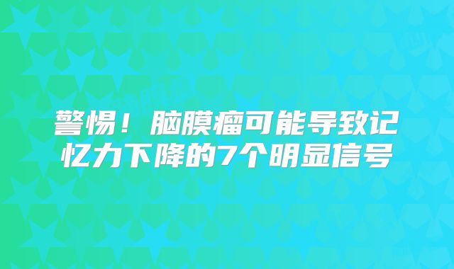 警惕！脑膜瘤可能导致记忆力下降的7个明显信号