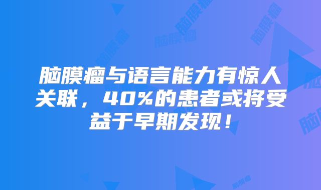 脑膜瘤与语言能力有惊人关联，40%的患者或将受益于早期发现！