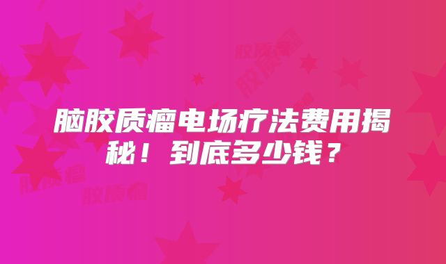 脑胶质瘤电场疗法费用揭秘！到底多少钱？