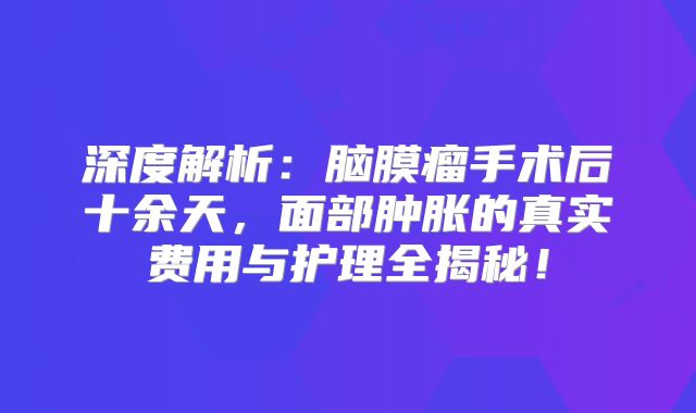 深度解析：脑膜瘤手术后十余天，面部肿胀的真实费用与护理全揭秘！