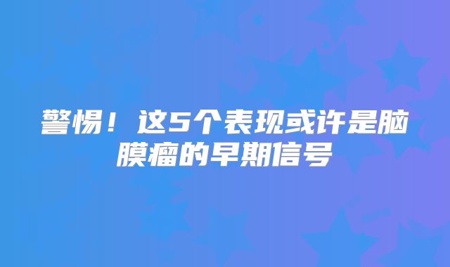 警惕！这5个表现或许是脑膜瘤的早期信号