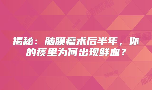 揭秘：脑膜瘤术后半年，你的痰里为何出现鲜血？