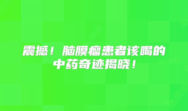 震撼！脑膜瘤患者该喝的中药奇迹揭晓！