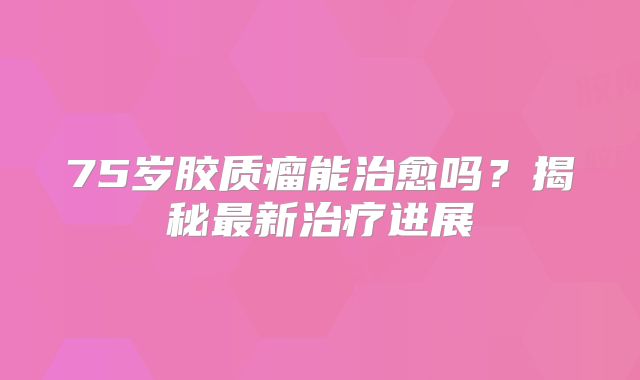 75岁胶质瘤能治愈吗？揭秘最新治疗进展