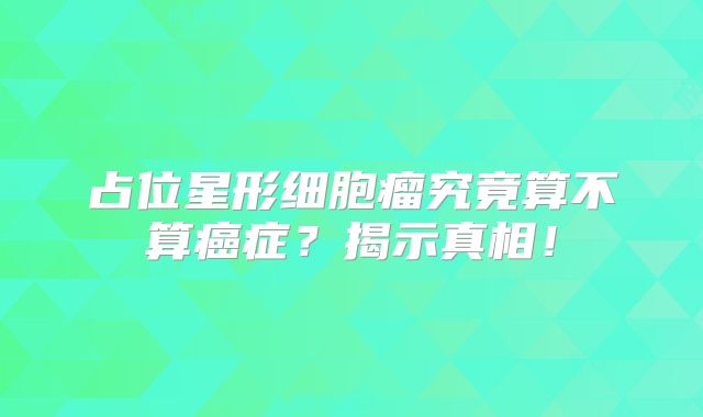 占位星形细胞瘤究竟算不算癌症？揭示真相！