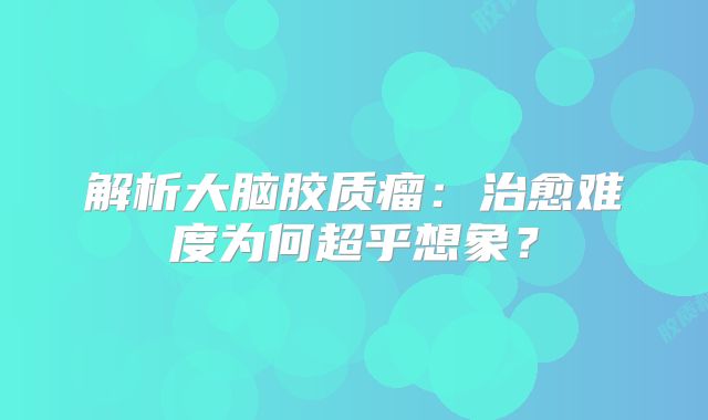 解析大脑胶质瘤：治愈难度为何超乎想象？