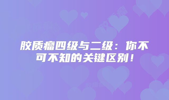胶质瘤四级与二级：你不可不知的关键区别！