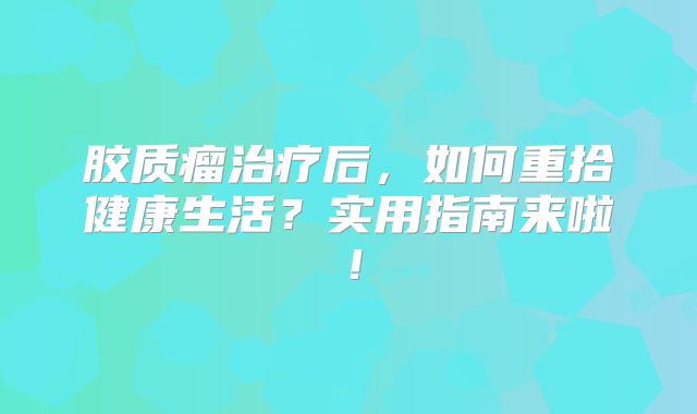 胶质瘤治疗后，如何重拾健康生活？实用指南来啦！