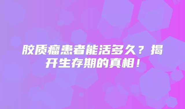 胶质瘤患者能活多久？揭开生存期的真相！