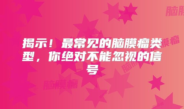 揭示！最常见的脑膜瘤类型，你绝对不能忽视的信号