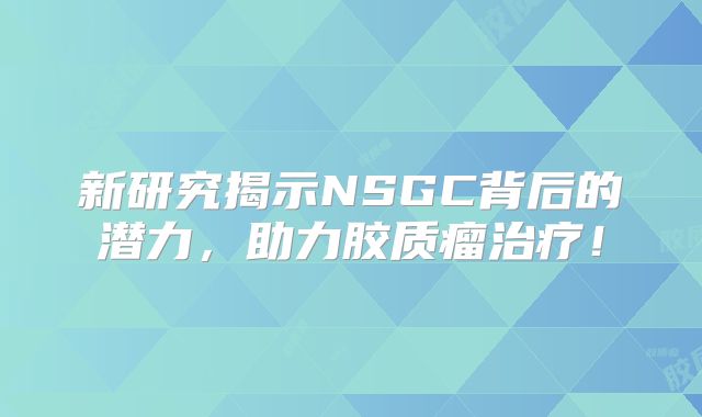 新研究揭示NSGC背后的潜力，助力胶质瘤治疗！