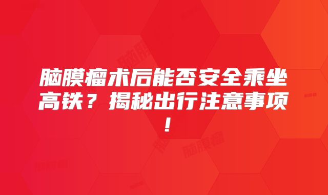 脑膜瘤术后能否安全乘坐高铁？揭秘出行注意事项！