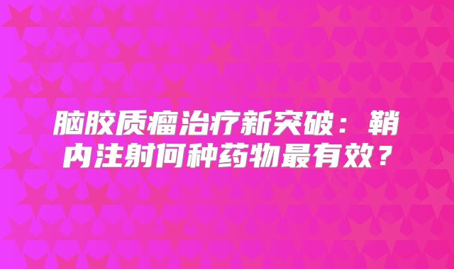 脑胶质瘤治疗新突破：鞘内注射何种药物最有效？