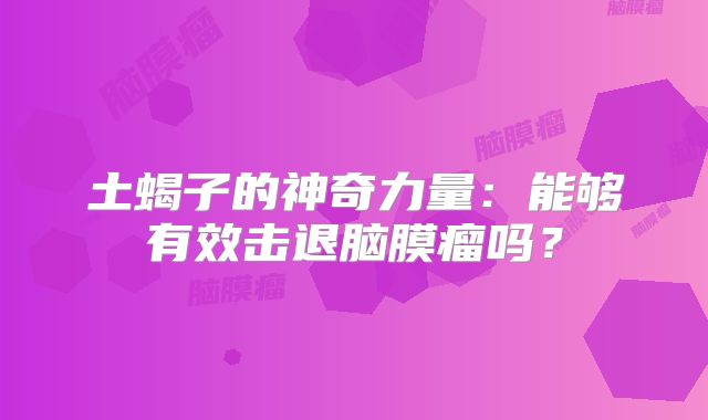 土蝎子的神奇力量：能够有效击退脑膜瘤吗？