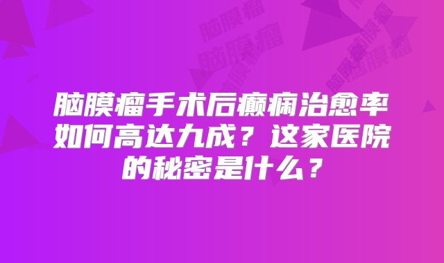 脑膜瘤手术后癫痫治愈率如何高达九成？这家医院的秘密是什么？