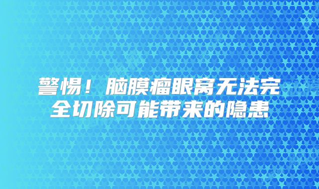警惕！脑膜瘤眼窝无法完全切除可能带来的隐患