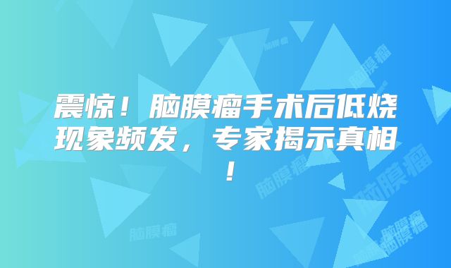震惊！脑膜瘤手术后低烧现象频发，专家揭示真相！