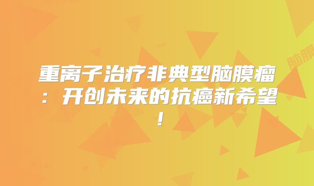 重离子治疗非典型脑膜瘤：开创未来的抗癌新希望！