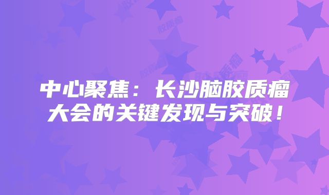 中心聚焦：长沙脑胶质瘤大会的关键发现与突破！