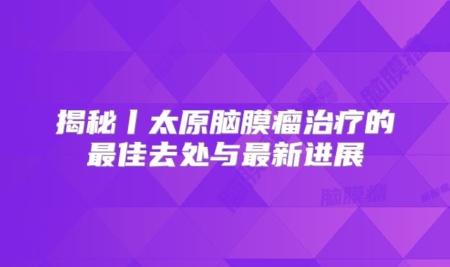揭秘丨太原脑膜瘤治疗的最佳去处与最新进展