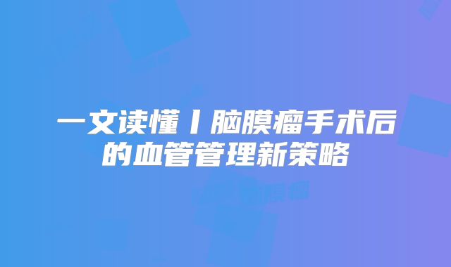 一文读懂丨脑膜瘤手术后的血管管理新策略