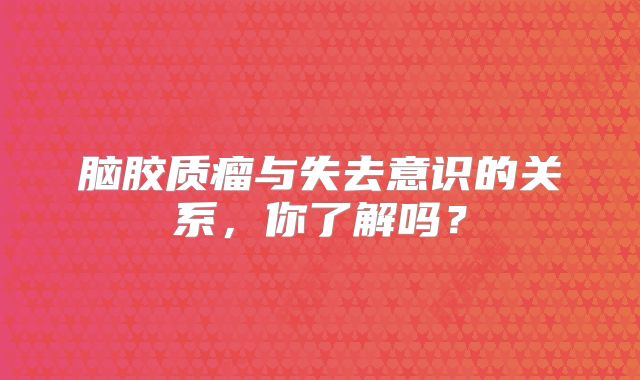 脑胶质瘤与失去意识的关系，你了解吗？
