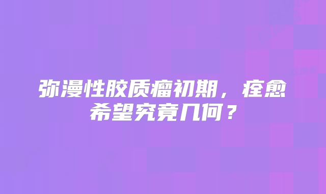 弥漫性胶质瘤初期，痊愈希望究竟几何？