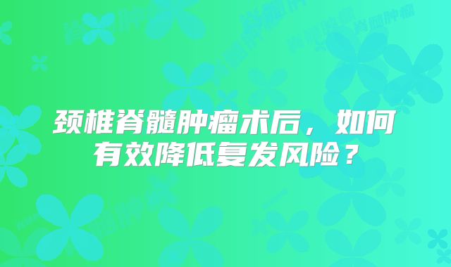 颈椎脊髓肿瘤术后，如何有效降低复发风险？