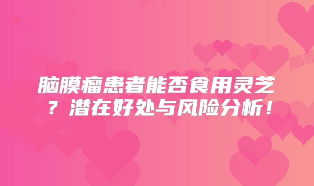 脑膜瘤患者能否食用灵芝？潜在好处与风险分析！