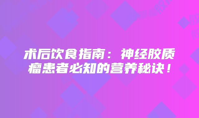 术后饮食指南：神经胶质瘤患者必知的营养秘诀！