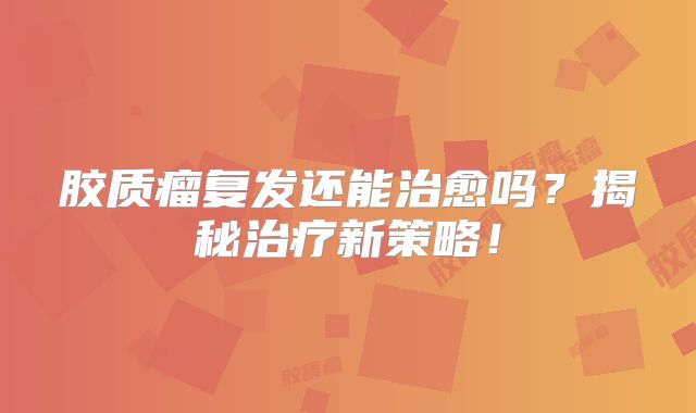 胶质瘤复发还能治愈吗？揭秘治疗新策略！