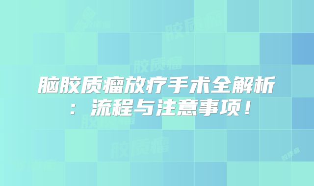 脑胶质瘤放疗手术全解析：流程与注意事项！