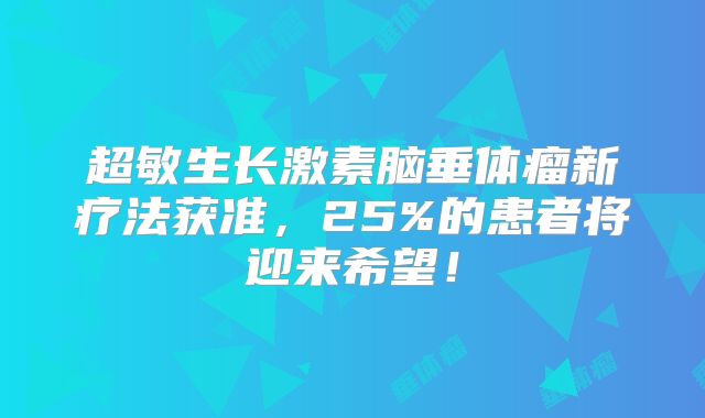 超敏生长激素脑垂体瘤新疗法获准，25%的患者将迎来希望！