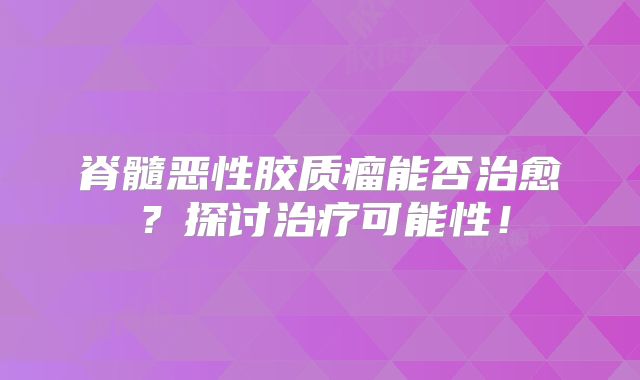 脊髓恶性胶质瘤能否治愈？探讨治疗可能性！