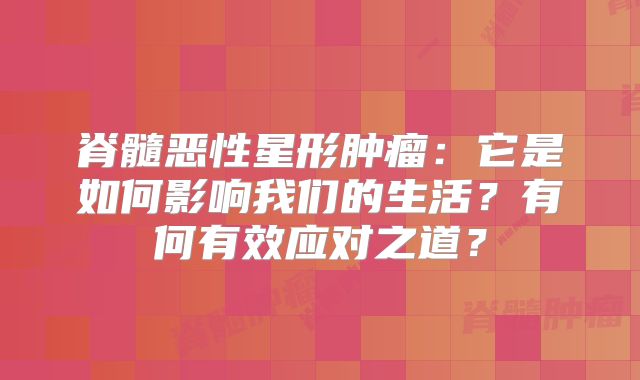 脊髓恶性星形肿瘤：它是如何影响我们的生活？有何有效应对之道？