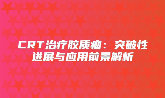 CRT治疗胶质瘤：突破性进展与应用前景解析