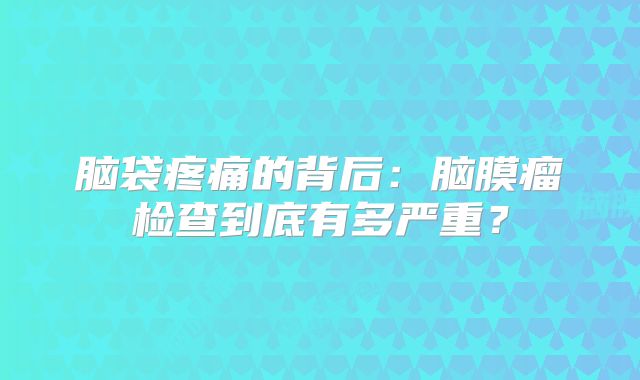 脑袋疼痛的背后：脑膜瘤检查到底有多严重？