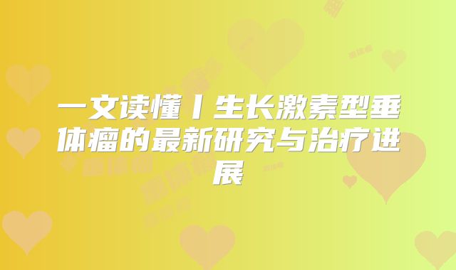 一文读懂丨生长激素型垂体瘤的最新研究与治疗进展