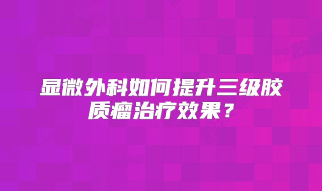 显微外科如何提升三级胶质瘤治疗效果？