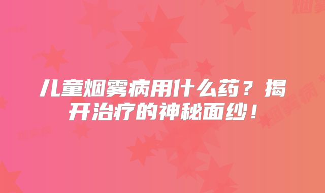 儿童烟雾病用什么药？揭开治疗的神秘面纱！