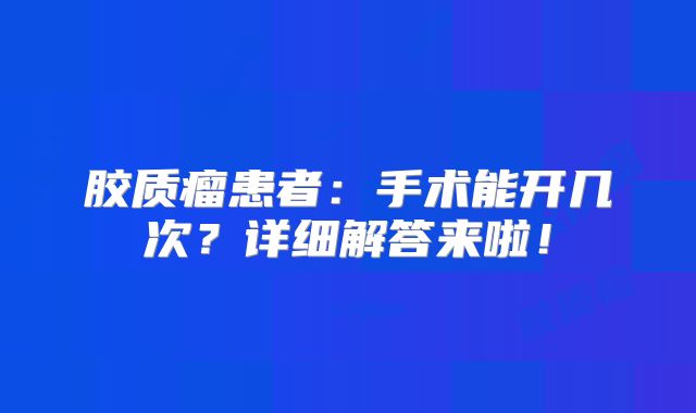 胶质瘤患者：手术能开几次？详细解答来啦！