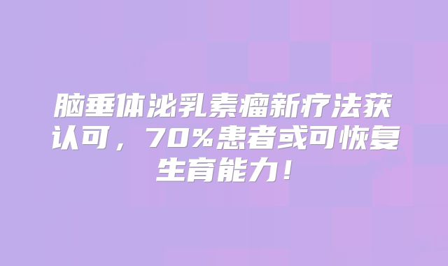 脑垂体泌乳素瘤新疗法获认可，70%患者或可恢复生育能力！