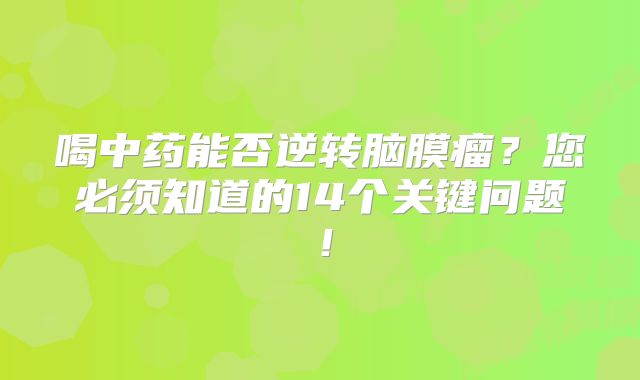 喝中药能否逆转脑膜瘤？您必须知道的14个关键问题！